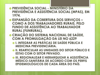  PREVIDÊNCIA SOCIAL - MINISTÉRIO DA
PREVIDÊNCIA E ASSISTÊNCIA SOCIAL (MPAS), EM
1974.
 EXPANSÃO DA COBERTURA DOS SERVIÇOS –
COMO A DOS TRABALHADORES RURAIS, PELO
FUNDO DE ASSISTÊNCIA AO TRABALHADOR
RURAL (FUNRURAL).
 CRIAÇÃO DO SISTEMA NACIONAL DE SAÚDE,
COM A PROMULGAÇÃO DA LEI NO 6229
 I. INTEGRAR AS PRÁTICAS DE SAÚDE PÚBLICA E
MEDICINA PREVIDENCIÁRIA.
 II. REARTICULAR AS UNIDADES DO SETOR PÚBLICO E
ESTAS COM O SETOR PRIVADO.
 III. REGIONALIZAR E HIERARQUIZAR A ASSISTÊNCIA
MÉDICO-SANITÁRIA DE ACORDO COM OS PERFIS
EPIDEMIOLÓGICOS DE CADA ÁREA DO PAÍS.
 