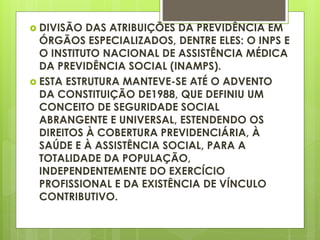  DIVISÃO DAS ATRIBUIÇÕES DA PREVIDÊNCIA EM
ÓRGÃOS ESPECIALIZADOS, DENTRE ELES: O INPS E
O INSTITUTO NACIONAL DE ASSISTÊNCIA MÉDICA
DA PREVIDÊNCIA SOCIAL (INAMPS).
 ESTA ESTRUTURA MANTEVE-SE ATÉ O ADVENTO
DA CONSTITUIÇÃO DE1988, QUE DEFINIU UM
CONCEITO DE SEGURIDADE SOCIAL
ABRANGENTE E UNIVERSAL, ESTENDENDO OS
DIREITOS À COBERTURA PREVIDENCIÁRIA, À
SAÚDE E À ASSISTÊNCIA SOCIAL, PARA A
TOTALIDADE DA POPULAÇÃO,
INDEPENDENTEMENTE DO EXERCÍCIO
PROFISSIONAL E DA EXISTÊNCIA DE VÍNCULO
CONTRIBUTIVO.
 