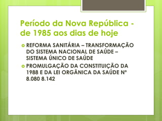 Período da Nova República -
de 1985 aos dias de hoje
 REFORMA SANITÁRIA – TRANSFORMAÇÃO
DO SISTEMA NACIONAL DE SAÚDE –
SISTEMA ÚNICO DE SAÚDE
 PROMULGAÇÃO DA CONSTITUIÇÃO DA
1988 E DA LEI ORGÂNICA DA SAÚDE Nº
8.080 8.142
 