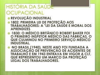 HISTÓRIA DA SAÚDE
OCUPACIONAL
 REVOLUÇÃO INDUSTRIAL
 1802: PRIMEIRA LEI DE PROTEÇÃO AOS
TRABALHADORES: A "LEI DA SAÚDE E MORAL DOS
APRENDIZES
 ·1830: O MÉDICO BRITÂNICO ROBERT BAKER FOI
O PRIMEIRO INSPETOR MÉDICO DAS FÁBRICAS, O
QUE CULMINOU NO PRIMEIRO SERVIÇO MÉDICO
INDUSTRIAL.
 ·NO BRASIL (1940). NESTE ANO FOI FUNDADA A
ASSOCIAÇÃO DE PREVENÇÃO DE ACIDENTES DE
TRABALHO E EM 1943 ENTRAVA EM VIGOR A CLT,
QUE REPRESENTOU UM MARCO DA PROTEÇÃO
LEGAL DOS TRABALHADORES.
 