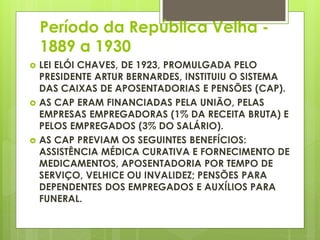 Período da República Velha -
1889 a 1930
 LEI ELÓI CHAVES, DE 1923, PROMULGADA PELO
PRESIDENTE ARTUR BERNARDES, INSTITUIU O SISTEMA
DAS CAIXAS DE APOSENTADORIAS E PENSÕES (CAP).
 AS CAP ERAM FINANCIADAS PELA UNIÃO, PELAS
EMPRESAS EMPREGADORAS (1% DA RECEITA BRUTA) E
PELOS EMPREGADOS (3% DO SALÁRIO).
 AS CAP PREVIAM OS SEGUINTES BENEFÍCIOS:
ASSISTÊNCIA MÉDICA CURATIVA E FORNECIMENTO DE
MEDICAMENTOS, APOSENTADORIA POR TEMPO DE
SERVIÇO, VELHICE OU INVALIDEZ; PENSÕES PARA
DEPENDENTES DOS EMPREGADOS E AUXÍLIOS PARA
FUNERAL.
 