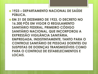  1923 – DEPARTAMENTO NACIONAL DE SAÚDE
PÚBLICA.
 EM 31 DE DEZEMBRO DE 1923, O DECRETO NO
16.300 PÔS EM VIGOR O REGULAMENTO
SANITÁRIO FEDERAL, PRIMEIRO CÓDIGO
SANITÁRIO NACIONAL, QUE INCORPOROU A
EXPRESSÃO VIGILÂNCIA SANITÁRIA,
EMPREGADA, INDISTINTAMENTE, TANTO PARA O
CONTROLE SANITÁRIO DE PESSOAS DOENTES OU
SUSPEITAS DE DOENÇAS TRANSMISSÍVEIS COMO
PARA O CONTROLE DE ESTABELECIMENTOS E
LOCAIS.
 