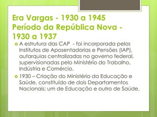 Era Vargas - 1930 a 1945
Período da República Nova -
1930 a 1937
 A estrutura das CAP - foi incorporada pelos
Institutos de Aposentadorias e Pensões (IAP),
autarquias centralizadas no governo federal,
supervisionadas pelo Ministério do Trabalho,
Indústria e Comércio.
 1930 – Criação do Ministério da Educação e
Saúde, constituído de dois Departamentos
Nacionais: um de Educação e outro de Saúde.
 