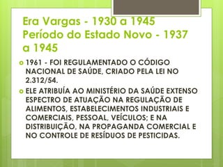 Era Vargas - 1930 a 1945
Período do Estado Novo - 1937
a 1945
 1961 - FOI REGULAMENTADO O CÓDIGO
NACIONAL DE SAÚDE, CRIADO PELA LEI NO
2.312/54.
 ELE ATRIBUÍA AO MINISTÉRIO DA SAÚDE EXTENSO
ESPECTRO DE ATUAÇÃO NA REGULAÇÃO DE
ALIMENTOS, ESTABELECIMENTOS INDUSTRIAIS E
COMERCIAIS, PESSOAL, VEÍCULOS; E NA
DISTRIBUIÇÃO, NA PROPAGANDA COMERCIAL E
NO CONTROLE DE RESÍDUOS DE PESTICIDAS.
 