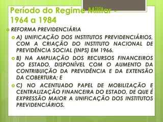 Período do Regime Militar -
1964 a 1984
 REFORMA PREVIDENCIÁRIA
 A) UNIFICAÇÃO DOS INSTITUTOS PREVIDENCIÁRIOS,
COM A CRIAÇÃO DO INSTITUTO NACIONAL DE
PREVIDÊNCIA SOCIAL (INPS) EM 1966.
 B) NA AMPLIAÇÃO DOS RECURSOS FINANCEIROS
DO ESTADO, DISPONÍVEL COM O AUMENTO DA
CONTRIBUIÇÃO DA PREVIDÊNCIA E DA EXTENSÃO
DA COBERTURA; E
 C) NO ACENTUADO PAPEL DE MOBILIZAÇÃO E
CENTRALIZAÇÃO FINANCEIRA DO ESTADO, DE QUE É
EXPRESSÃO MAIOR A UNIFICAÇÃO DOS INSTITUTOS
PREVIDENCIÁRIOS.
 