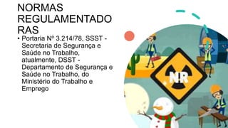 NORMAS
REGULAMENTADO
RAS
• Portaria Nº 3.214/78, SSST -
Secretaria de Segurança e
Saúde no Trabalho,
atualmente, DSST -
Departamento de Segurança e
Saúde no Trabalho, do
Ministério do Trabalho e
Emprego
 
