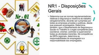 NR1 - Disposições
Gerais
• Determina que as normas regulamentadoras,
relativas à segurança e medicina do trabalho,
obrigatoriamente, deverão ser cumpridas por
todas as empresas privadas e públicas, desde
que possuam empregados. Determina,
também, que o Departamento de Segurança e
Saúde no Trabalho é o órgão competente para
coordenar, orientar, controlar e supervisionar
todas as atividades inerentes. Dá competência
às DRTs regionais, determina as
responsabilidades do empregador e a
responsabilidade dos empregados.
 