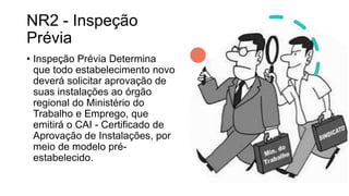 NR2 - Inspeção
Prévia
• Inspeção Prévia Determina
que todo estabelecimento novo
deverá solicitar aprovação de
suas instalações ao órgão
regional do Ministério do
Trabalho e Emprego, que
emitirá o CAI - Certificado de
Aprovação de Instalações, por
meio de modelo pré-
estabelecido.
 