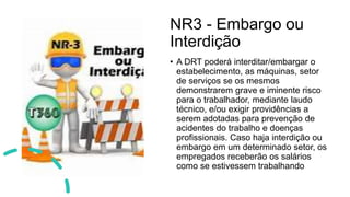 NR3 - Embargo ou
Interdição
• A DRT poderá interditar/embargar o
estabelecimento, as máquinas, setor
de serviços se os mesmos
demonstrarem grave e iminente risco
para o trabalhador, mediante laudo
técnico, e/ou exigir providências a
serem adotadas para prevenção de
acidentes do trabalho e doenças
profissionais. Caso haja interdição ou
embargo em um determinado setor, os
empregados receberão os salários
como se estivessem trabalhando
 