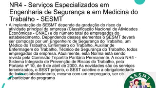 NR4 - Serviços Especializados em
Engenharia de Segurança e em Medicina do
Trabalho - SESMT
• A implantação do SESMT depende da gradação do risco da
atividade principal da empresa (Classificação Nacional de Atividades
Econômicas - CNAE) e do número total de empregados do
estabelecimento. Dependendo desses elementos o SESMT deverá
ser composto por um Engenheiro de Segurança do Trabalho, um
Médico do Trabalho, Enfermeiro do Trabalho, Auxiliar de
Enfermagem do Trabalho, Técnico de Segurança do Trabalho, todos
empregados da empresa. Atualmente, esta Norma está sendo
revista pela Comissão Tripartite Paritária Permanente. A nova NR4 -
Sistema Integrado de Prevenção de Riscos do Trabalho, pela
Portaria nº 10, de 6 de abril de 2000. As novidades são os serviços
terceirizados, o SEST próprio, o SEST coletivo e a obrigatoriedade
de todo estabelecimento, mesmo com um empregado, ser obrigado
a participar do programa
 