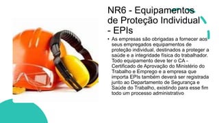 NR6 - Equipamentos
de Proteção Individual
- EPIs
• As empresas são obrigadas a fornecer aos
seus empregados equipamentos de
proteção individual, destinados a proteger a
saúde e a integridade física do trabalhador.
Todo equipamento deve ter o CA -
Certificado de Aprovação do Ministério do
Trabalho e Emprego e a empresa que
importa EPIs também deverá ser registrada
junto ao Departamento de Segurança e
Saúde do Trabalho, existindo para esse fim
todo um processo administrativo
 