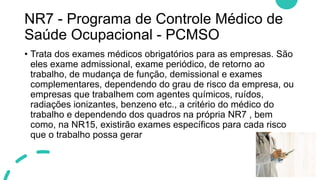 NR7 - Programa de Controle Médico de
Saúde Ocupacional - PCMSO
• Trata dos exames médicos obrigatórios para as empresas. São
eles exame admissional, exame periódico, de retorno ao
trabalho, de mudança de função, demissional e exames
complementares, dependendo do grau de risco da empresa, ou
empresas que trabalhem com agentes químicos, ruídos,
radiações ionizantes, benzeno etc., a critério do médico do
trabalho e dependendo dos quadros na própria NR7 , bem
como, na NR15, existirão exames específicos para cada risco
que o trabalho possa gerar
 