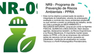 NR9 - Programa de
Prevenção de Riscos
Ambientais - PPRA
• Esta norma objetiva a preservação da saúde e
integridade do trabalhador, através da antecipação,
avaliação e controle dos riscos ambientais existentes,
ou que venham a existir no ambiente de trabalho, tendo
em vista a proteção ao MEIO AMBIENTE e
RECURSOS NATURAIS. Leva-se em conta os Agentes
FÍSICOS, QUÍMICOS e BIOLÓGICOS. Além desses
agentes, destacamos também, os Riscos Ergonômicos
e os Riscos Mecânicos. É importante manter esses
dados no PPRA, a fim de as empresas não sofrerem
ações de natureza civil por danos causados ao
trabalhador, mantendo-se atualizados os Laudos
Técnicos e o Perfil Profissiográfico Previdenciário.
 