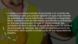 • A saúde ocupacional consiste na promoção e no controle das
condições laborais que possam garantir um grau mais elevado
da qualidade de vida do trabalhador, protegendo a integridade
física, mental e social do trabalhador, prevenindo e controlando
as doenças ocupacionais através do monitoramento das
condições de risco e através de ações de educação da saúde e
da prevenção de doenças. Ela supõe um aperfeiçoamento do
funcionário, tanto quanto a conservação da sua capacidade de
trabalho.
 