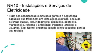 NR10 - Instalações e Serviços de
Eletricidade
• Trata das condições mínimas para garantir a segurança
daqueles que trabalham em instalações elétricas, em suas
diversas etapas, incluindo projeto, execução, operação,
manutenção, reforma e ampliação, incluindo terceiros e
usuários. Esta Norma encontra-se sob consulta pública para a
sua revisão
 