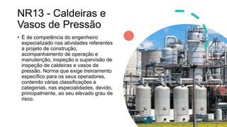 NR13 - Caldeiras e
Vasos de Pressão
• É de competência do engenheiro
especializado nas atividades referentes
a projeto de construção,
acompanhamento de operação e
manutenção, inspeção e supervisão de
inspeção de caldeiras e vasos de
pressão. Norma que exige treinamento
específico para os seus operadores,
contendo várias classificações e
categorias, nas especialidades, devido,
principalmente, ao seu elevado grau de
risco.
 