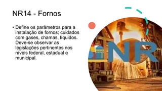 NR14 - Fornos
• Define os parâmetros para a
instalação de fornos; cuidados
com gases, chamas, líquidos.
Deve-se observar as
legislações pertinentes nos
níveis federal, estadual e
municipal.
 