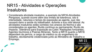 NR15 - Atividades e Operações
Insalubres
• Considerada atividade insalubre, a exemplo da NR16-Atividades
Perigosas, quando ocorre além dos limites de tolerância, isto é
intensidade, natureza e tempo de exposição ao agente, que não
causará dano a saúde do trabalhador, durante a sua vida laboral. As
atividades insalubres estão contidas nos anexos da Norma e são
considerados os agentes: Ruído contínuo ou permanente; Ruído de
Impacto; Tolerância para Exposição ao Calor; Radiações Ionizantes;
Agentes Químicos e Poeiras Minerais. Tanto a NR15 quanto a NR16
dependem de perícia, a cargo do médico ou do engenheiro do
trabalho, devidamente credenciado junto ao Ministério do Trabalho e
Emprego.
 