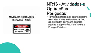 NR16 - Atividades e
Operações
Perigosas
• Também considerada quando ocorre
além dos limites de tolerância. São
as atividades perigosas aquelas
ligadas a Explosivos, Inflamáveis e
Energia Elétrica.
 