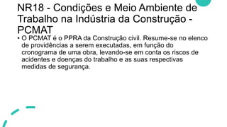 NR18 - Condições e Meio Ambiente de
Trabalho na Indústria da Construção -
PCMAT
• O PCMAT é o PPRA da Construção civil. Resume-se no elenco
de providências a serem executadas, em função do
cronograma de uma obra, levando-se em conta os riscos de
acidentes e doenças do trabalho e as suas respectivas
medidas de segurança.
 