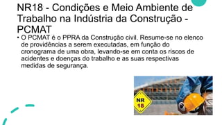NR18 - Condições e Meio Ambiente de
Trabalho na Indústria da Construção -
PCMAT
• O PCMAT é o PPRA da Construção civil. Resume-se no elenco
de providências a serem executadas, em função do
cronograma de uma obra, levando-se em conta os riscos de
acidentes e doenças do trabalho e as suas respectivas
medidas de segurança.
 