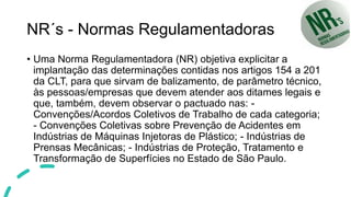 NR´s - Normas Regulamentadoras
• Uma Norma Regulamentadora (NR) objetiva explicitar a
implantação das determinações contidas nos artigos 154 a 201
da CLT, para que sirvam de balizamento, de parâmetro técnico,
às pessoas/empresas que devem atender aos ditames legais e
que, também, devem observar o pactuado nas: -
Convenções/Acordos Coletivos de Trabalho de cada categoria;
- Convenções Coletivas sobre Prevenção de Acidentes em
Indústrias de Máquinas Injetoras de Plástico; - Indústrias de
Prensas Mecânicas; - Indústrias de Proteção, Tratamento e
Transformação de Superfícies no Estado de São Paulo.
 