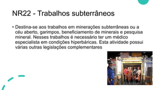 NR22 - Trabalhos subterrâneos
• Destina-se aos trabalhos em minerações subterrâneas ou a
céu aberto, garimpos, beneficiamento de minerais e pesquisa
mineral. Nesses trabalhos é necessário ter um médico
especialista em condições hiperbáricas. Esta atividade possui
várias outras legislações complementares
 