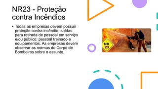 NR23 - Proteção
contra Incêndios
• Todas as empresas devem possuir
proteção contra incêndio; saídas
para retirada de pessoal em serviço
e/ou público; pessoal treinado e
equipamentos. As empresas devem
observar as normas do Corpo de
Bombeiros sobre o assunto.
 