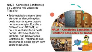 NR24 - Condições Sanitárias e
de Conforto nos Locais do
Trabalho
• Todo estabelecimento deve
atender as denominações
desta norma, que o próprio
nome contempla. E, cabe a
CIPA e/ou ao SESMT, se
houver, a observância desta
norma. Deve-se observar,
também, nas Convenções
Coletivas de Trabalho de sua
categoria se existe algum item
sobre o assunto.
 