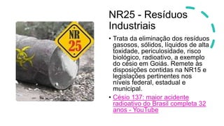 NR25 - Resíduos
Industriais
• Trata da eliminação dos resíduos
gasosos, sólidos, líquidos de alta
toxidade, periculosidade, risco
biológico, radioativo, a exemplo
do césio em Goiás. Remete às
disposições contidas na NR15 e
legislações pertinentes nos
níveis federal, estadual e
municipal.
• Césio 137: maior acidente
radioativo do Brasil completa 32
anos - YouTube
 