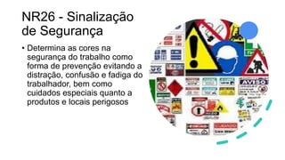NR26 - Sinalização
de Segurança
• Determina as cores na
segurança do trabalho como
forma de prevenção evitando a
distração, confusão e fadiga do
trabalhador, bem como
cuidados especiais quanto a
produtos e locais perigosos
 