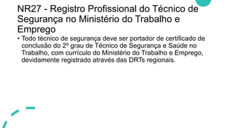 NR27 - Registro Profissional do Técnico de
Segurança no Ministério do Trabalho e
Emprego
• Todo técnico de segurança deve ser portador de certificado de
conclusão do 2º grau de Técnico de Segurança e Saúde no
Trabalho, com currículo do Ministério do Trabalho e Emprego,
devidamente registrado através das DRTs regionais.
 