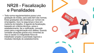 NR28 - Fiscalização
e Penalidades
• Toda norma regulamentadora possui uma
gradação de multas, para cada item das normas.
Estas gradações são divididas por número de
empregados, risco na segurança e risco em
medicina do trabalho. O agente da fiscalização,
baseado em critérios técnicos, autua o
estabelecimento, faz a notificação, concede
prazo para a regularização e/ou defesa. Quando
constatar situações graves e/ou iminentes ao
risco à saúde e à integridade física do
trabalhador propõe à autoridade regional a
imediata interdição do estabelecimento
 