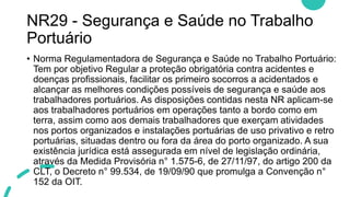 NR29 - Segurança e Saúde no Trabalho
Portuário
• Norma Regulamentadora de Segurança e Saúde no Trabalho Portuário:
Tem por objetivo Regular a proteção obrigatória contra acidentes e
doenças profissionais, facilitar os primeiro socorros a acidentados e
alcançar as melhores condições possíveis de segurança e saúde aos
trabalhadores portuários. As disposições contidas nesta NR aplicam-se
aos trabalhadores portuários em operações tanto a bordo como em
terra, assim como aos demais trabalhadores que exerçam atividades
nos portos organizados e instalações portuárias de uso privativo e retro
portuárias, situadas dentro ou fora da área do porto organizado. A sua
existência jurídica está assegurada em nível de legislação ordinária,
através da Medida Provisória n° 1.575-6, de 27/11/97, do artigo 200 da
CLT, o Decreto n° 99.534, de 19/09/90 que promulga a Convenção n°
152 da OIT.
 