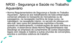 NR30 - Segurança e Saúde no Trabalho
Aquaviário
• Norma Regulamentadora de Segurança e Saúde no Trabalho
Aquaviário : Aplica-se aos trabalhadores de toda embarcação
comercial utilizada no transporte de mercadorias ou de
passageiros, na navegação marítima de longo curso, na
cabotagem, na navegação interior, no serviço de reboque em
alto-mar, bem como em plataformas marítimas e fluviais,
quando em deslocamento, e embarcações de apoio marítimo e
portuário. A observância desta Norma Regulamentadora não
desobriga as empresas do cumprimento de outras disposições
legais com relação à matéria e outras oriundas de convenções,
acordos e contratos coletivos de trabalho.
 
