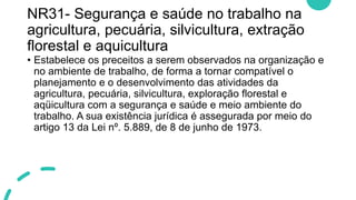 NR31- Segurança e saúde no trabalho na
agricultura, pecuária, silvicultura, extração
florestal e aquicultura
• Estabelece os preceitos a serem observados na organização e
no ambiente de trabalho, de forma a tornar compatível o
planejamento e o desenvolvimento das atividades da
agricultura, pecuária, silvicultura, exploração florestal e
aqüicultura com a segurança e saúde e meio ambiente do
trabalho. A sua existência jurídica é assegurada por meio do
artigo 13 da Lei nº. 5.889, de 8 de junho de 1973.
 