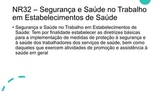 NR32 – Segurança e Saúde no Trabalho
em Estabelecimentos de Saúde
• Segurança e Saúde no Trabalho em Estabelecimentos de
Saúde: Tem por finalidade estabelecer as diretrizes básicas
para a implementação de medidas de proteção à segurança e
à saúde dos trabalhadores dos serviços de saúde, bem como
daqueles que exercem atividades de promoção e assistência à
saúde em geral
 