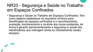 NR33 - Segurança e Saúde no Trabalho
em Espaços Confinados
• Segurança e Saúde no Trabalho em Espaços Confinados: Tem
como objetivo estabelecer os requisitos mínimos para
identificação de espaços confinados e o reconhecimento,
avaliação, monitoramento e controle dos riscos existentes, de
forma a garantir permanentemente a segurança e saúde dos
trabalhadores que interagem direta ou indiretamente nestes
espaços.
 
