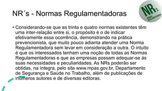 NR´s - Normas Regulamentadoras
• Considerando-se que as trinta e quatro normas existentes têm
uma inter-relação entre si, o propósito é o de indicar
efetivamente essa ocorrência, demonstrando na prática
prevencionista, que muito pouco adianta atender uma Norma
Regulamentadora sem levar em consideração a outra. O intuito
é que os interessados tenham uma noção de todas as Normas
Regulamentadoras e que as empresas possam adequar-se às
suas necessidades e peculiaridades. As NRs poderão ser
obtidas, na íntegra, pelo site www.mpas.gov.br, Departamento
de Segurança e Saúde no Trabalho, além de publicações de
inúmeros autores e de diversas editoras.
 
