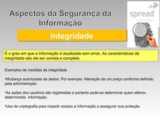IntegridadeIntegridade
É o grau em que a informação á atualizada sem erros. As características da
integridade são ela ser correta e completa.
Exemplos de medidas de integridade
•Mudança autorizadas de dados. Por exemplo: Alteração de um preço conforme definido
pela administração.
•As ações dos usuários são registradas e portanto pode-se determinar quem alterou
determinada informação.
•Uso de criptografia para impedir acesso a informação e assegurar sua proteção.
 