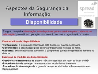 DisponibilidadeDisponibilidade
É o grau no qual a informação está disponível para o usuário e para o sistema de
informação que está em operação no momento em que a organização a requer.
Características de disponibilidade
•Pontualidade: o sistema de informação está disponível quando necessário
•Continuidade: a organização pode continuar trabalhando no caso de falha.
•Robustez: existe capacidade suficiente, o que permite que toda organização trabalhe no
sistema
Exemplos de medidas de disponibilidade:
•Gestão e armazenamento de dados – Ex: armazenados em rede, ao invés do HD
•Procedimentos de backup - armazenado em locais físicos diferentes
•Procedimento de emergência - garantia de que as atividades voltem a operar mais
rápido possível.
 
