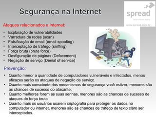 Ataques relacionados a internet:
• Exploração de vulnerabilidades
• Varredura de redes (scan)
• Falsificação de email (email-spoofing)
• Interceptação de tráfego (sniffing)
• Força bruta (brute force)
• Desfiguração de páginas (Defacement)
• Negação de serviço (Denial of service)
Prevenção:
• Quanto menor a quantidade de computadores vulneráveis e infectados, menos
eficazes serão os ataques de negação de serviço.
• Quanto mais consciente dos mecanismos de segurança você estiver, menores são
as chances de sucesso do atacante.
• Quanto melhores forem as suas senhas, menores são as chances de sucesso de
ataques de força bruta
• Quanto mais os usuários usarem criptografia para proteger os dados no
computador ou internet, menores são as chances de tráfego de texto claro ser
interceptados.
 