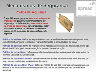 Política de segurança
É a política que governa toda a abordagem da
organização quanto ao gerenciamento de
segurança da informação, deve cobrir todas
as áreas de segurança, ser apropriada, estar
disponível a todos os clientes, usuários e
equipe de TI e atender às necessidades do
negócio.
Política de senhas: define as regras sobre o uso de senhas nos recursos computacionais,
como tamanho mínimo e máximo, regra de formação e periodicidade de troca.
Política de backup: define as regras sobre a realização de cópias de segurança, como tipo
de mídia utilizada, período de retenção e frequência de execução.
Política de privacidade: define como são tratadas as informações pessoais, sejam elas de
clientes, usuários ou funcionários.
Política de confidencialidade: define como são tratadas as informações institucionais, ou
seja, se elas podem ser repassadas a terceiros.
Política de uso aceitável (PUA): define as regras de uso dos recursos computacionais, os
direitos e as responsabilidades de quem os utiliza e as situações que são consideradas
abusivas.
 