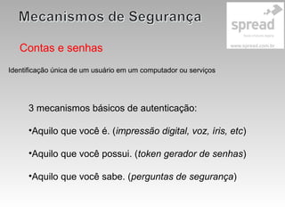 Contas e senhas
3 mecanismos básicos de autenticação:
•Aquilo que você é. (impressão digital, voz, íris, etc)
•Aquilo que você possui. (token gerador de senhas)
•Aquilo que você sabe. (perguntas de segurança)
Identificação única de um usuário em um computador ou serviços
 