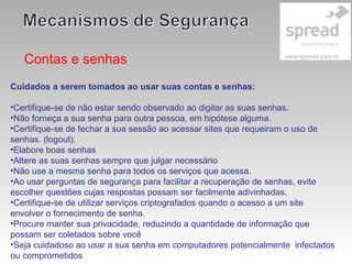 Contas e senhas
Cuidados a serem tomados ao usar suas contas e senhas:
•Certifique-se de não estar sendo observado ao digitar as suas senhas.
•Não forneça a sua senha para outra pessoa, em hipótese alguma.
•Certifique-se de fechar a sua sessão ao acessar sites que requeiram o uso de
senhas. (logout).
•Elabore boas senhas
•Altere as suas senhas sempre que julgar necessário
•Não use a mesma senha para todos os serviços que acessa.
•Ao usar perguntas de segurança para facilitar a recuperação de senhas, evite
escolher questões cujas respostas possam ser facilmente adivinhadas.
•Certifique-se de utilizar serviços criptografados quando o acesso a um site
envolver o fornecimento de senha.
•Procure manter sua privacidade, reduzindo a quantidade de informação que
possam ser coletados sobre você
•Seja cuidadoso ao usar a sua senha em computadores potencialmente infectados
ou comprometidos
 