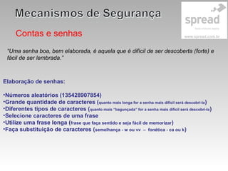 Contas e senhas
Elaboração de senhas:
•Números aleatórios (135428907854)
•Grande quantidade de caracteres (quanto mais longa for a senha mais difícil será descobri-la)
•Diferentes tipos de caracteres (quanto mais “bagunçada” for a senha mais difícil será descobri-la)
•Selecione caracteres de uma frase
•Utilize uma frase longa (frase que faça sentido e seja fácil de memorizar)
•Faça substituição de caracteres (semelhança - w ou vv – fonética - ca ou k)
“Uma senha boa, bem elaborada, é aquela que é difícil de ser descoberta (forte) e
fácil de ser lembrada.”
 