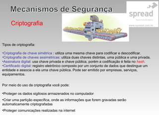 Criptografia
Por meio do uso da criptografia você pode:
•Proteger os dados sigilosos armazenados no computador
•Criar uma partição específica, onde as informações que forem gravadas serão
automaticamente criptografadas
•Proteger comunicações realizadas na internet
Tipos de criptografia:
•Criptografia de chave simétrica : utiliza uma mesma chave para codificar e descodificar.
•Criptografia de chaves assimétricas: utiliza duas chaves distintas, uma pública e uma privada.
•Assinatura digital: usa chave privada e chave pública, porém a codificação é feita no hash.
•Certificado digital: registro eletrônico composto por um conjunto de dados que destingue um
entidade e associa a ela uma chave pública. Pode ser emitido por empresas, serviços,
equipamentos.
 