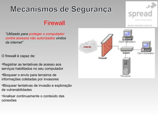 Firewall
“Utilizado para proteger o computador
contra acessos não autorizados vindos
da internet”
O firewall é capaz de:
•Registrar as tentativas de acesso aos
serviços habilitados no seu computador
•Bloquear o envio para terceiros de
informações coletadas por invasores
•Bloquear tentativas de invasão e exploração
de vulnerabilidades
•Analisar continuamente o conteúdo das
conexões
 