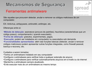 Ferramentas antimalware
São aquelas que procuram detectar, anular e remover os códigos maliciosos de um
computador.
EX: Antivírus, antispyware, antirootkit, antitrojan, etc.
Diferenças entre si:
•Método de detecção: assinatura (procura de padrões), heurística (características que um
código possui), comportamento ( quando executado).
•Forma de obtenção: gratuitos, experimentais, pagos.
•Execução: podem ser instalados em computador ou executados sob demanda
•Funcionalidades apresentadas: além das funções básicas (detectar, anular e remover
códigos maliciosos) podem apresentar outras funções integradas, como firewall pessoal,
backup e recovery, etc.
Cuidados a serem tomados:
•Tenha um antimalware instalado em seu computador
•Configure o antimalware para verificar toda e qualquer extensão de arquivo
•Configure o antimalware para verificar automaticamente arquivos em e-mails ou da internet
•Mantenha o antimalware sempre atualizado.
•Evite executar mais de um antimalware ao mesmo tempo
 
