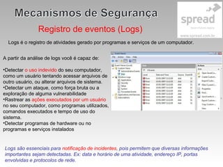Registro de eventos (Logs)
Logs é o registro de atividades gerado por programas e serviços de um computador.
A partir da análise de logs você é capaz de:
•Detectar o uso indevido do seu computador,
como um usuário tentando acessar arquivos de
outro usuário, ou alterar arquivos de sistema.
•Detectar um ataque, como força bruta ou a
exploração de alguma vulnerabilidade
•Rastrear as ações executados por um usuário
no seu computador, como programas utilizados,
comandos executados e tempo de uso do
sistema.
•Detectar programas de hardware ou no
programas e serviços instalados
Logs são essenciais para notificação de incidentes, pois permitem que diversas informações
importantes sejam detectadas. Ex: data e horário de uma atividade, endereço IP, portas
envolvidas e protocolos de rede.
 